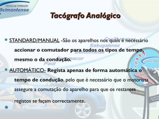 Tacógrafo Analógico

 STANDARD/MANUAL        -São os aparelhos nos quais é necessário
    accionar o comutador para todos os tipos de tempo,
    mesmo o da condução.
 AUTOMÁTICO-     Regista apenas de forma automática o
    tempo de condução, pelo que é necessário que o motorista
    assegure a comutação do aparelho para que os restantes

    registos se façam correctamente.

 
