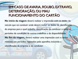 EM CASO DE AVARIA, ROUBO, EXTRAVIO,
    DETERIORAÇÃO, OU MAU
    FUNCIONAMENTO DO CARTÃO
No inicio da viagem deverá realizar a impressão com os dados do
veículo que vai conduzir onde deverá incluir os dados da identificação
da empresa para a qual trabalha, identificação do condutor e ainda os
períodos de condução, de outros trabalhos e de disponibilidade.
No fim da viagem, deverá realizar uma impressão com o dados
relativos aos períodos registados pelo aparelho, incluindo a
identificação da empresa e do condutor.
 