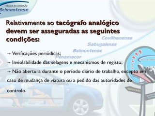 Relativamente ao tacógrafo analógico
devem ser asseguradas as seguintes
condições:

→ Verificações periódicas;
→ Inviolabilidade das selagens e mecanismos de registo;
→ Não abertura durante o período diário de trabalho, excepto em
caso de mudança de viatura ou a pedido das autoridades de
controlo.
 