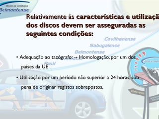 Relativamente às características e utilizaçã
    dos discos devem ser asseguradas as
    seguintes condições:


• Adequação ao tacógrafo: → Homologação, por um dos
  países da UE

• Utilização por um período não superior a 24 horas, sob
  pena de originar registos sobrepostos,
 