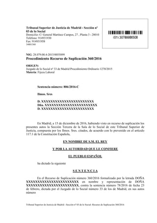 Tribunal Superior de Justicia de Madrid - Sección nº
03 de lo Social
Domicilio: C/ General Martínez Campos, 27 , Planta 3 - 28010
Teléfono: 914931930
Fax: 914931958
34001360
NIG: 28.079.00.4-2015/0055899
Procedimiento Recurso de Suplicación 360/2016
ORIGEN:
Juzgado de lo Social nº 33 de Madrid Procedimiento Ordinario 1270/2015
Materia: Fijeza Laboral
Sentencia número: 806/2016-C
Ilmos. Sres
D. XXXXXXXXXXXXXXXXXXXXXXX
Dña. XXXXXXXXXXXXXXXXXXXXXXX
D. XXXXXXXXXXXXXXXXXXXXXXX
En Madrid, a 15 de diciembre de 2016, habiendo visto en recurso de suplicación los
presentes autos la Sección Tercera de la Sala de lo Social de este Tribunal Superior de
Justicia, compuesta por los Ilmos. Sres. citados, de acuerdo con lo prevenido en el artículo
117.1 de la Constitución Española,
EN NOMBRE DE S.M. EL REY
Y POR LA AUTORIDAD QUE LE CONFIERE
EL PUEBLO ESPAÑOL
ha dictado la siguiente
S E N T E N C I A
En el Recurso de Suplicación número 360/2016 formalizado por la letrada DOÑA
XXXXXXXXXXXXXXXXXXXXXXX en nombre y representación de DOÑA
XXXXXXXXXXXXXXXXXXXXXXX, contra la sentencia número 78/2016 de fecha 23
de febrero, dictada por el Juzgado de lo Social número 33 de los de Madrid, en sus autos
número
Tribunal Superior de Justicia de Madrid - Sección nº 03 de lo Social- Recurso de Suplicación 360/2016
 