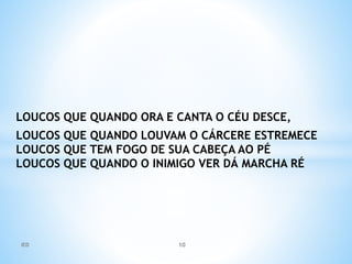 LOUCOS QUE QUANDO ORA E CANTA O CÉU DESCE,
LOUCOS QUE QUANDO LOUVAM O CÁRCERE ESTREMECE
LOUCOS QUE TEM FOGO DE SUA CABEÇA AO PÉ
LOUCOS QUE QUANDO O INIMIGO VER DÁ MARCHA RÉ
IED 10
 
