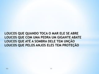 LOUCOS QUE QUANDO TOCA O MAR ELE SE ABRE
LOUCOS QUE COM UMA PEDRA UM GIGANTE ABATE
LOUCOS QUE ATÉ A SOMBRA DELE TEM UNÇÃO
LOUCOS QUE PELOS ANJOS ELES TEM PROTEÇÃO
IED 11
 