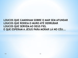 LOUCOS QUE CAMINHAM SOBRE O MAR SEM AFUNDAR
LOUCOS QUE RODEIA O MURO ATÉ DERRUBAR
LOUCOS QUE SERVEM AO DEUS FIEL
E QUE ESPERAM A JESUS PARA MORAR LÁ NO CÉU...
IED 12
 