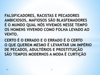 FALSIFICADORES, RACISTAS E PECADORES
AMBICIOSOS, MAFIOSOS SÃO BLASFEMADORES
É O MUNDO QUAL NÓS VIVEMOS NESSE TEMPO
OS HOMENS VIVENDO COMO FOLHA LEVADO AO
VENTO.
CERTO É O ERRADO E O ERRADO É O CERTO
O QUE QUEREM MESMO É LEVANTAR UM IMPÉRIO
DE PECADOS, ADULTÉRIOS E PROSTITUIÇÃO
SÃO TEMPOS MODERNOS A MODA É CURTIÇÃO
IED 2
 