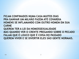 FICAM CONFINADOS NUMA CASA MUITOS DIAS
PRA GANHAR UM MILHÃO FAZEM ATÉ COVARDIA
HOMENS SE INFLAMANDO COM OUTRO HOMEM EM SUA
CARNE
QUEREM TER A LEI DA HOMOSSEXUALIDADE
MAS QUANDO VER O CRENTE PREGANDO SOBRE O PECADO
FALAM QUE É LOUCO QUE É COISA DO PASSADO
QUEREM VIVER E SE DIVERTIR ELES SÃO GENTE NORMAIS.
IED 3
 