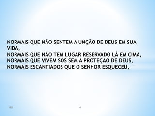 NORMAIS QUE NÃO SENTEM A UNÇÃO DE DEUS EM SUA
VIDA,
NORMAIS QUE NÃO TEM LUGAR RESERVADO LÁ EM CIMA,
NORMAIS QUE VIVEM SÓS SEM A PROTEÇÃO DE DEUS,
NORMAIS ESCANTIADOS QUE O SENHOR ESQUECEU,
IED 4
 