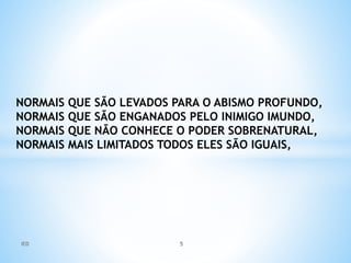 NORMAIS QUE SÃO LEVADOS PARA O ABISMO PROFUNDO,
NORMAIS QUE SÃO ENGANADOS PELO INIMIGO IMUNDO,
NORMAIS QUE NÃO CONHECE O PODER SOBRENATURAL,
NORMAIS MAIS LIMITADOS TODOS ELES SÃO IGUAIS,
IED 5
 