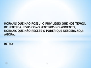 NORMAIS QUE NÃO POSSUI O PRIVILÉGIO QUE NÓS TEMOS,
DE SENTIR A JESUS COMO SENTIMOS NO MOMENTO,
NORMAIS QUE NÃO RECEBE O PODER QUE DESCERÁ AQUI
AGORA.
INTRO
IED 6
 