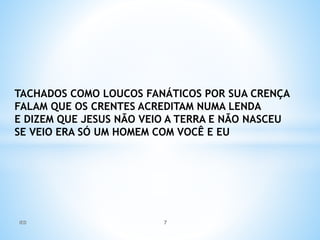 TACHADOS COMO LOUCOS FANÁTICOS POR SUA CRENÇA
FALAM QUE OS CRENTES ACREDITAM NUMA LENDA
E DIZEM QUE JESUS NÃO VEIO A TERRA E NÃO NASCEU
SE VEIO ERA SÓ UM HOMEM COM VOCÊ E EU
IED 7
 