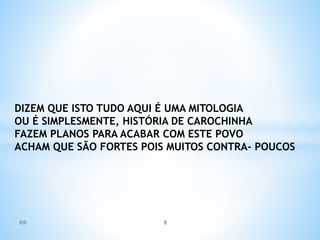 DIZEM QUE ISTO TUDO AQUI É UMA MITOLOGIA
OU É SIMPLESMENTE, HISTÓRIA DE CAROCHINHA
FAZEM PLANOS PARA ACABAR COM ESTE POVO
ACHAM QUE SÃO FORTES POIS MUITOS CONTRA- POUCOS
IED 8
 