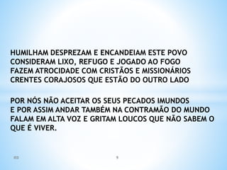 HUMILHAM DESPREZAM E ENCANDEIAM ESTE POVO
CONSIDERAM LIXO, REFUGO E JOGADO AO FOGO
FAZEM ATROCIDADE COM CRISTÃOS E MISSIONÁRIOS
CRENTES CORAJOSOS QUE ESTÃO DO OUTRO LADO
POR NÓS NÃO ACEITAR OS SEUS PECADOS IMUNDOS
E POR ASSIM ANDAR TAMBÉM NA CONTRAMÃO DO MUNDO
FALAM EM ALTA VOZ E GRITAM LOUCOS QUE NÃO SABEM O
QUE É VIVER.
IED 9
 