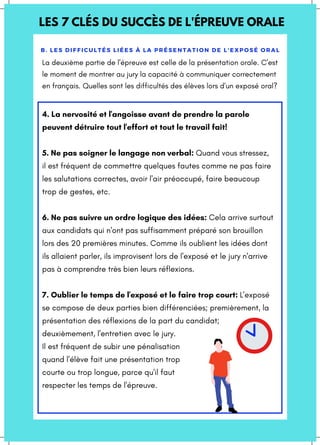 LES 7 CLÉS DU SUCCÈS DE L'ÉPREUVE ORALE
B. LES DIFFICULTÉS LIÉES À LA PRÉSENTATION DE L'EXPOSÉ ORAL
4. La nervosité et l'angoisse avant de prendre la parole
peuvent détruire tout l'effort et tout le travail fait!
5. Ne pas soigner le langage non verbal: Quand vous stressez,
il est fréquent de commettre quelques fautes comme ne pas faire
les salutations correctes, avoir l'air préoccupé, faire beaucoup
trop de gestes, etc.
6. Ne pas suivre un ordre logique des idées: Cela arrive surtout
aux candidats qui n'ont pas suffisamment préparé son brouillon
lors des 20 premières minutes. Comme ils oublient les idées dont
ils allaient parler, ils improvisent lors de l'exposé et le jury n'arrive
pas à comprendre très bien leurs réflexions.
7. Oublier le temps de l'exposé et le faire trop court: L'exposé
se compose de deux parties bien différenciées; premièrement, la
présentation des réflexions de la part du candidat;
deuxièmement, l'entretien avec le jury.
Il est fréquent de subir une pénalisation
quand l'élève fait une présentation trop
courte ou trop longue, parce qu'il faut
respecter les temps de l'épreuve.
La deuxième partie de l'épreuve est celle de la présentation orale. C'est
le moment de montrer au jury la capacité à communiquer correctement
en français. Quelles sont les difficultés des élèves lors d'un exposé oral?
 