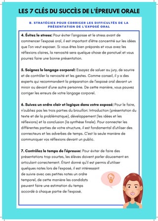 LES 7 CLÉS DU SUCCÈS DE L'ÉPREUVE ORALE
B. STRATÉGIES POUR CORRIGER LES DIFFICULTÉS DE LA
PRÉSENTATION DE L'EXPOSÉ ORAL
4. Évitez le stress: Pour éviter l'angoisse et le stress avant de
commencer l'exposé oral, il est important d'être concentré sur les idées
que l'on veut exposer. Si vous êtes bien préparés et vous avez les
réflexions claires, la nervosité sera quelque chose de ponctuel et vous
pourrez faire une bonne présentation.
5. Soignez le langage corporel: Essayez de saluer au jury, de sourire
et de contrôler la nervosité et les gestes. Comme conseil, il y a des
experts qui recommandent la préparation de l'exposé oral devant un
miroir ou devant d'une autre personne. De cette manière, vous pouvez
corriger les erreurs de votre langage corporel.
6. Suivez un ordre clair et logique dans votre exposé: Pour le faire,
n'oubliez pas les trois parties du brouillon: Introduction (présentation du
texte et de la problématique), développement (les idées et les
réflexions) et la conclusion (la synthèse finale). Pour connecter les
différentes parties de votre structure, il est fondamental d'utiliser des
connecteurs et les adverbes de temps. C'est la seule manière de
communiquer vos réflexions devant un public.
7. Contrôlez le temps de l'épreuve: Pour éviter de faire des
présentations trop courtes, les élèves doivent parler doucement en
articulant correctement. Étant donné qu'il est permis d'utiliser
quelques notes lors de l'exposé, il est intéressant
de suivre avec ces petites notes un ordre
temporel, de cette manière les candidats
peuvent faire une estimation du temps
accordé à chaque partie de l'exposé.
 
