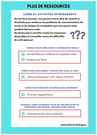 PLUS DE RESSOURCES
LI ENS ET ACTI VI TÉS INTÉRES S ANTS
VIDÉOS POUR AMÉLIORER L'EXPRESSION ORALE
VIDÉO POUR PRATIQUER L'ENTRETIEN AVEC LE JURY
Sur les liens suivants, vous pouvez trouver plus de conseils et
d'activités pour améliorer les problèmes de communications, de
stress et de manque de vocabulaire que vous pouvez subir
pendant l'épreuve orale.
Ne doutez pas à consulter toutes les ressources
disponibles et à travailler toutes les difficultés
de cette épreuve!
Les méthodes pour améliorer son expression orale
L'épreuve d'expression orale : Réussir l'entretien
VIDÉO POUR RÉDIGER UN BROUILLON COHÉRENT
Structurer l'argumentation
CONSEILS POUR ACQUÉRIR PLUS DE VOCABULAIRE ET
PRÉPARER UNE BONNE PRÉSENTATION ORALE
Comment enrichir votre vocabulaire
Français avec Pierre
Jesica Martín Rodríguez
 