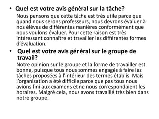 • Quel est votre avis général sur la tâche?
Nous pensons que cette tâche est très utile parce que
quand nous serons professeurs, nous devrons évaluer à
nos élèves de différentes manières conformément que
nous voulons évaluer. Pour cette raison est très
intéressant connaître et travailler les différentes formes
d’évaluation.
• Quel est votre avis général sur le groupe de
travail?
Notre opinion sur le groupe et la forme de travailler est
bonne, puisque tous nous sommes engagés à faire les
tâches proposées à l'intérieur des termes établis. Mais
l’organisation a été difficile parce que pas tous nous
avions fini aux examens et ne nous correspondaient les
horaires. Malgré cela, nous avons travaillé très bien dans
notre groupe.
 