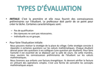 • INITIALE: C’est la première et elle nous fournit des connaissances
préliminaires sur l'étudiant. Le professeur doit partir de ce point pour
créer la tâche. Certaines caractéristiques sont:
– Pas de qualification
– Des épreuves ne sont pas nécessaires.
– Individuelle ou en groupe.
• Pour faire l’évaluation initiale:
Nous pouvons réaliser la stratégie de la place du village. Cette stratégie consiste à
répondre à certaines questions sur les calculs mathématiques. Chaque étudiant
devrait poser des questions à ses collègues (une question par étudiant). Pour faire
l’activité il est essentiel de se déplacer par la salle de cours. De cette manière,
nous saurons les connaissances préliminaires de l'étudiant sur les calculs
mathématiques.
Nous livrerons aux enfants une facture énergétique. Ils devront vérifier la facture
en utilisant des opérations simples. C'est une forme de connaître les concepts
mathématiques acquis.
 
