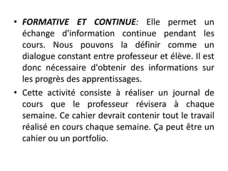 • FORMATIVE ET CONTINUE: Elle permet un
échange d'information continue pendant les
cours. Nous pouvons la définir comme un
dialogue constant entre professeur et élève. Il est
donc nécessaire d'obtenir des informations sur
les progrès des apprentissages.
• Cette activité consiste à réaliser un journal de
cours que le professeur révisera à chaque
semaine. Ce cahier devrait contenir tout le travail
réalisé en cours chaque semaine. Ça peut être un
cahier ou un portfolio.
 