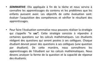 • SOMMATIVE: Ella appliquée à fin de la tâche et nous servira à
connaître les apprentissages du contenu et les problèmes que les
enfants puissent avoir. Les objectifs de cette évaluation sont:
évaluer l'acquisition des compétences et vérifier le résultant des
apprentissages.
• Pour faire l'évaluation sommative nous pouvons réaliser la stratégie
qui s’appelle “le sac”. Cette stratégie consiste à répondre à
certaines questions sur les calculs mathématiques. Les étudiants
rédigent des questions qui seront posées à ses collègues. Chaque
étudiant devrait poser des questions à ses collègues (une question
par étudiant). De cette manière, nous connaîtrons les
apprentissages de l'étudiant sur les calculs mathématiques. Nous
devons analyser la forme de la question et la capacité de réponse
des étudiants.
 