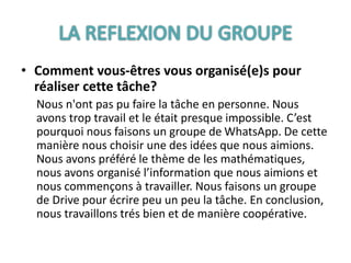 • Comment vous-êtres vous organisé(e)s pour
réaliser cette tâche?
Nous n'ont pas pu faire la tâche en personne. Nous
avons trop travail et le était presque impossible. C’est
pourquoi nous faisons un groupe de WhatsApp. De cette
manière nous choisir une des idées que nous aimions.
Nous avons préféré le thème de les mathématiques,
nous avons organisé l’information que nous aimions et
nous commençons à travailler. Nous faisons un groupe
de Drive pour écrire peu un peu la tâche. En conclusion,
nous travaillons trés bien et de manière coopérative.
 