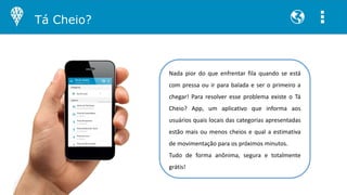Nada pior do que enfrentar fila quando se está
com pressa ou ir para balada e ser o primeiro a
chegar! Para resolver esse problema existe o Tá
Cheio? App, um aplicativo que informa aos
usuários quais locais das categorias apresentadas
estão mais ou menos cheios e qual a estimativa
de movimentação para os próximos minutos.
Tudo de forma anônima, segura e totalmente
grátis!
Tá Cheio?
 