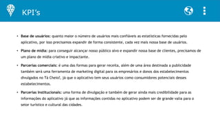 • Base de usuários: quanto maior o número de usuários mais confiáveis as estatísticas fornecidas pelo
aplicativo, por isso precisamos expandir de forma consistente, cada vez mais nossa base de usuários.
• Plano de mídia: para conseguir alcançar nosso público alvo e expandir nossa base de clientes, precisamos de
um plano de mídia criativo e impactante.
• Parcerias comerciais: é uma das formas para gerar receita, além de uma área destinada a publicidade
também será uma ferramenta de marketing digital para os empresários e donos dos estabelecimentos
divulgados no Tá Cheio?, já que o aplicativo tem seus usuários como consumidores potenciais desses
estabelecimentos.
• Parcerias Institucionais: uma forma de divulgação e também de gerar ainda mais credibilidade para as
informações do aplicativo já que as informações contidas no aplicativo podem ser de grande valia para o
setor turístico e cultural das cidades.
KPI’s
 