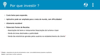 • Custo baixo para expansão.
• Aplicativo pode ser ampliado para o resto do mundo, sem dificuldades!
• Altamente escalável
• Potenciais Fontes de Receitas
– Associações de bares e restaurantes/Associações de turismo e lazer
- Venda de áreas destinadas a publicidade
- Venda das estatísticas geradas pelos usuários no estabelecimento do cliente*
Por que investir ?
* Clientes = empresários do ramo de entretenimento e lazer, com estabelecimentos presentes no aplicativo
Usuário = quem baixa e utiliza o aplicativo
 