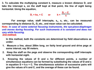 3. To calculate the multiplying constant k, measure a known distance D1 and
take the intercept s1 on the staff kept at that point, the line of sight being
horizontal. Using the equation,
D1 = ks1 + C or k =
For average value, staff intercepts, s2, s3 etc., can be measured
corresponding to distance D2, D3 etc., and mean value can be calculated.
Note: In case of some external focusing instruments, the eye-piece-diaphragm
unit moves during focusing. For such instruments d is constant and does not
vary while focusing.
D1 – C
s
2nd method:
In this method, both the constants are determined by field observations as
under:
1. Measure a line, about 200m long, on fairly level ground and drive pegs at
some interval, say 50 meters.
2. Keep the staff on the pegs and observe the corresponding staff intercepts
with horizontal sight.
3. Knowing the values of D and s for different points, a number of
simultaneous equations can be formed by substituting the values of D and s
in equation D = k.s + C. The simultaneous solution of successive pairs will
give the values of k and C, and the average of these can be found.
 