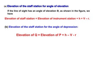 (a) Elevation of the staff station for angle of elevationElevation of the staff station for angle of elevation
If the line of sight has an angle of elevation Ө, as shown in the figure, we
have
Elevation of staff station = Elevation of instrument station + h + V – r.
(b) Elevation of the staff station for the angle of depression:
Elevation of Q = Elevation of P + h – V - r
 