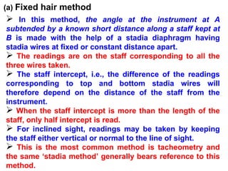 (a) Fixed hair method
 In this method, the angle at the instrument at A
subtended by a known short distance along a staff kept at
B is made with the help of a stadia diaphragm having
stadia wires at fixed or constant distance apart.
 The readings are on the staff corresponding to all the
three wires taken.
 The staff intercept, i.e., the difference of the readings
corresponding to top and bottom stadia wires will
therefore depend on the distance of the staff from the
instrument.
 When the staff intercept is more than the length of the
staff, only half intercept is read.
 For inclined sight, readings may be taken by keeping
the staff either vertical or normal to the line of sight.
 This is the most common method is tacheometry and
the same ‘stadia method’ generally bears reference to this
method.
 