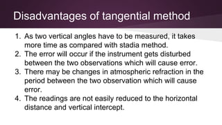 1. As two vertical angles have to be measured, it takes
more time as compared with stadia method.
2. The error will occur if the instrument gets disturbed
between the two observations which will cause error.
3. There may be changes in atmospheric refraction in the
period between the two observation which will cause
error.
4. The readings are not easily reduced to the horizontal
distance and vertical intercept.
Disadvantages of tangential method
 