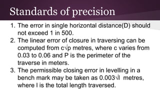 Standards of precision
1. The error in single horizontal distance(D) should
not exceed 1 in 500.
2. The linear error of closure in traversing can be
computed from c√p metres, where c varies from
0.03 to 0.06 and P is the perimeter of the
traverse in meters.
3. The permissible closing error in levelling in a
bench mark may be taken as 0.003√l metres,
where l is the total length traversed.
 