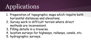 Applications
1. Preparation of topographic maps which require both
horizontal distances and elevations.
2. Survey work in difficult terrain where direct
methods are inconvenient.
3. Filling details in a traverse.
4. location surveys for highways, railways, canals, etc.
5. hydrographic surveys.
 