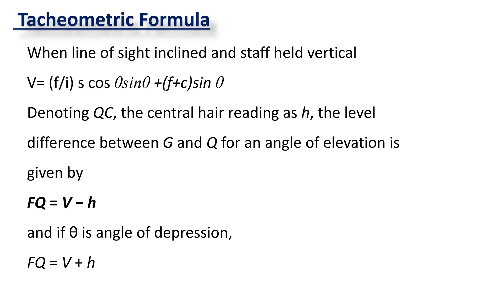 Tacheometric Formula
When line of sight inclined and staff held vertical
V= (f/i) s cos θsinθ +(f+c)sin θ
Denoting QC, the central hair reading as h, the level
difference between G and Q for an angle of elevation is
given by
FQ = V − h
and if θ is angle of depression,
FQ = V + h
 