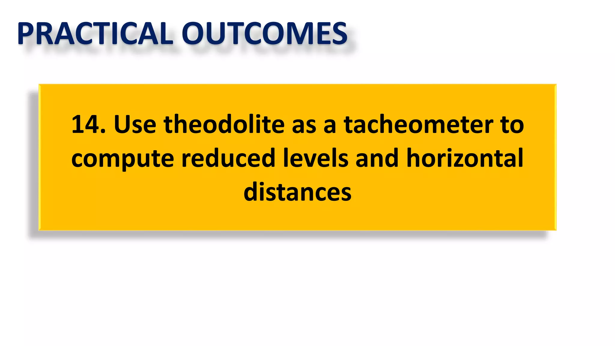PRACTICAL OUTCOMES
14. Use theodolite as a tacheometer to
compute reduced levels and horizontal
distances
 