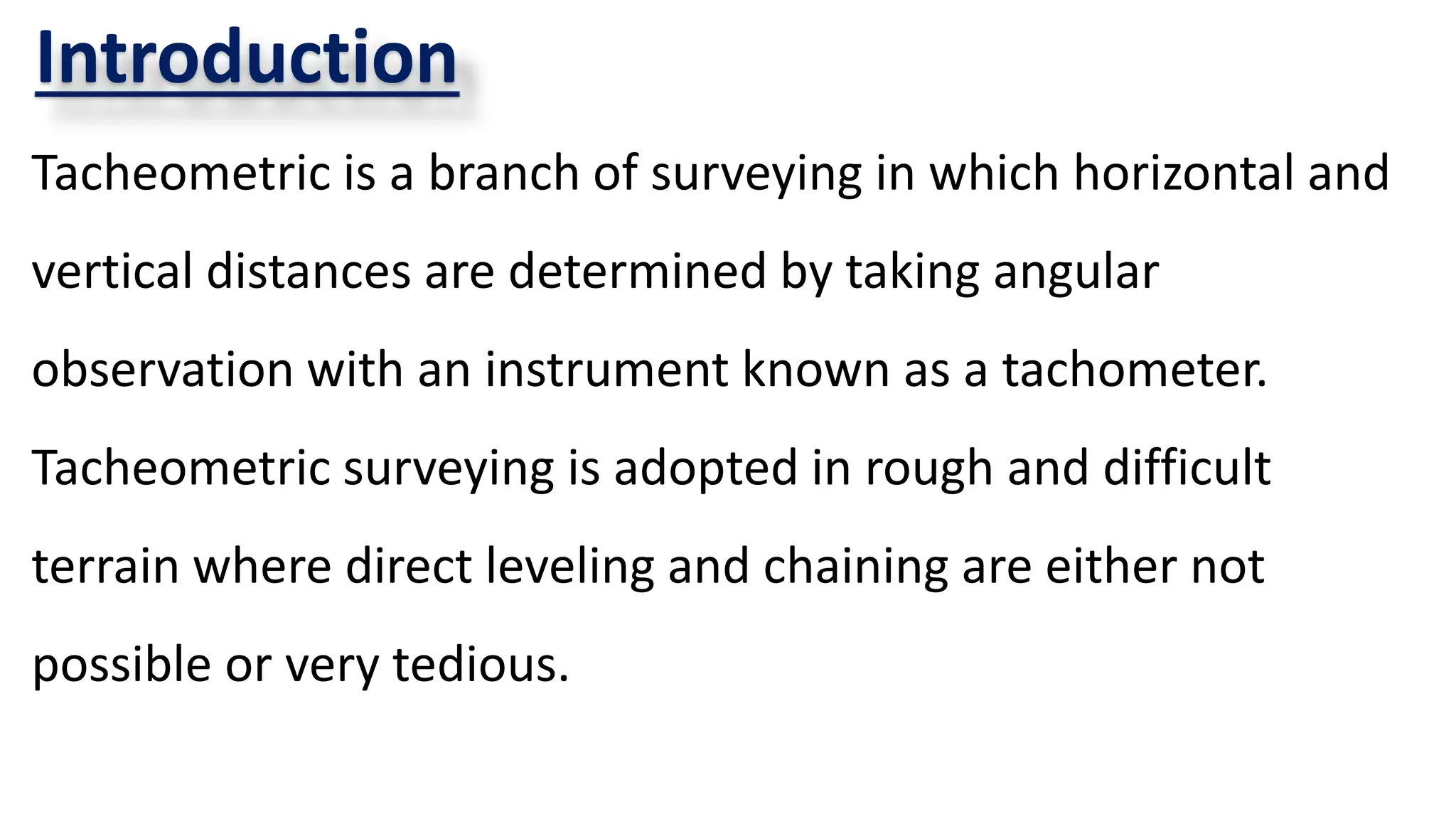 Introduction
Tacheometric is a branch of surveying in which horizontal and
vertical distances are determined by taking angular
observation with an instrument known as a tachometer.
Tacheometric surveying is adopted in rough and difficult
terrain where direct leveling and chaining are either not
possible or very tedious.
 