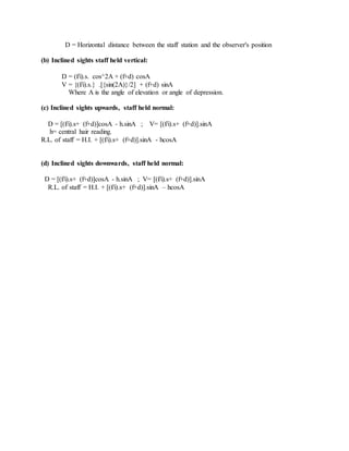 D = Horizontal distance between the staff station and the observer's position
(b) Inclined sights staff held vertical:
D = (f/i).s. cos^2A + (f+d) cosA
V = {(f/i).s.} .[{sin(2A)}/2] + (f+d) sinA
Where A is the angle of elevation or angle of depression.
(c) Inclined sights upwards, staff held normal:
D = [(f/i).s+ (f+d)]cosA - h.sinA ; V= [(f/i).s+ (f+d)].sinA
h= central hair reading.
R.L. of staff = H.I. + [(f/i).s+ (f+d)].sinA - hcosA
(d) Inclined sights downwards, staff held normal:
D = [(f/i).s+ (f+d)]cosA - h.sinA ; V= [(f/i).s+ (f+d)].sinA
R.L. of staff = H.I. + [(f/i).s+ (f+d)].sinA – hcosA
 