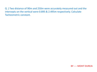 Q .) Two distance of 90m and 250m were accurately measured out and the
intercepts on the vertical were 0.895 & 2.495m respectively. Calculate
Tacheometric constant.
BY ---- MOHIT DUREJA
 