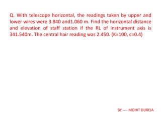 Q. With telescope horizontal, the readings taken by upper and
lower wires were 3.840 and1.060 m. Find the horizontal distance
and elevation of staff station if the RL of instrument axis is
341.540m. The central hair reading was 2.450. (K=100, c=0.4)
BY ---- MOHIT DUREJA
 
