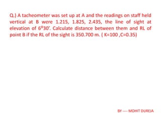 Q.) A tacheometer was set up at A and the readings on staff held
vertical at B were 1.215, 1.825, 2.435, the line of sight at
elevation of 6ᴼ30’. Calculate distance between them and RL of
point B if the RL of the sight is 350.700 m. ( K=100 ,C=0.35)
BY ---- MOHIT DUREJA
 