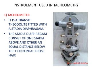 INSTRUEMENT USED IN TACHEOMETRY
1) TACHEOMETER
• IT IS A TRANSIT
THEODOLITE FITTED WITH
A STADIA DIAPHRAGAM.
• THE STADIA DIAPHRAGAM
CONSIST OF ONE STADIA
ABOVE AND OTHER AN
EQUAL DISTANCE BELOW
THE HORIZONTAL CROSS
HAIR
BY ---- MOHIT DUREJA
 