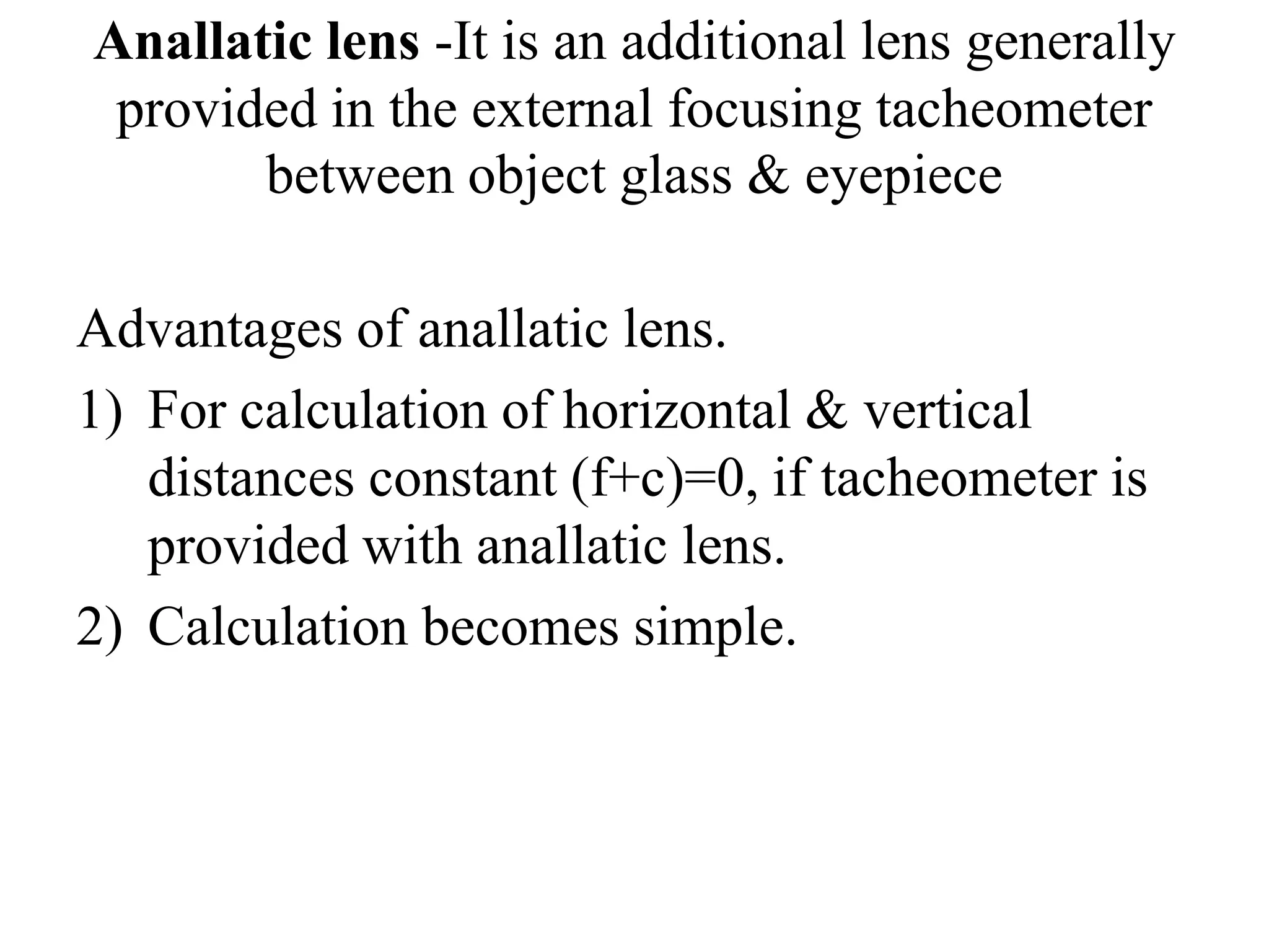 Anallatic lens -It is an additional lens generally
 provided in the external focusing tacheometer
       between object glass & eyepiece

Advantages of anallatic lens.
1) For calculation of horizontal & vertical
   distances constant (f+c)=0, if tacheometer is
   provided with anallatic lens.
2) Calculation becomes simple.
 