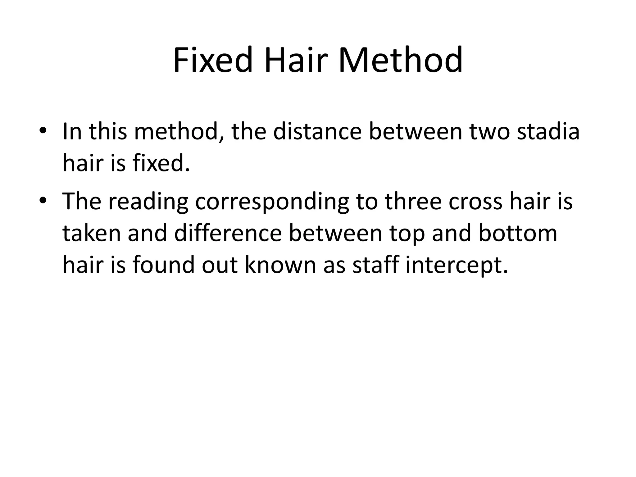Fixed Hair Method
• In this method, the distance between two stadia
  hair is fixed.
• The reading corresponding to three cross hair is
  taken and difference between top and bottom
  hair is found out known as staff intercept.
 