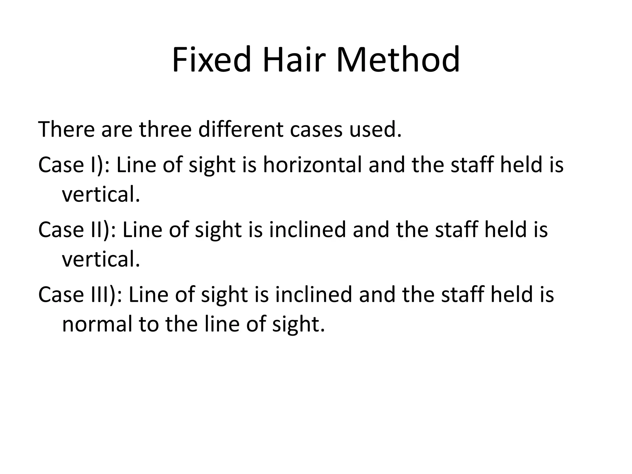 Fixed Hair Method
There are three different cases used.
Case I): Line of sight is horizontal and the staff held is
  vertical.
Case II): Line of sight is inclined and the staff held is
  vertical.
Case III): Line of sight is inclined and the staff held is
  normal to the line of sight.
 