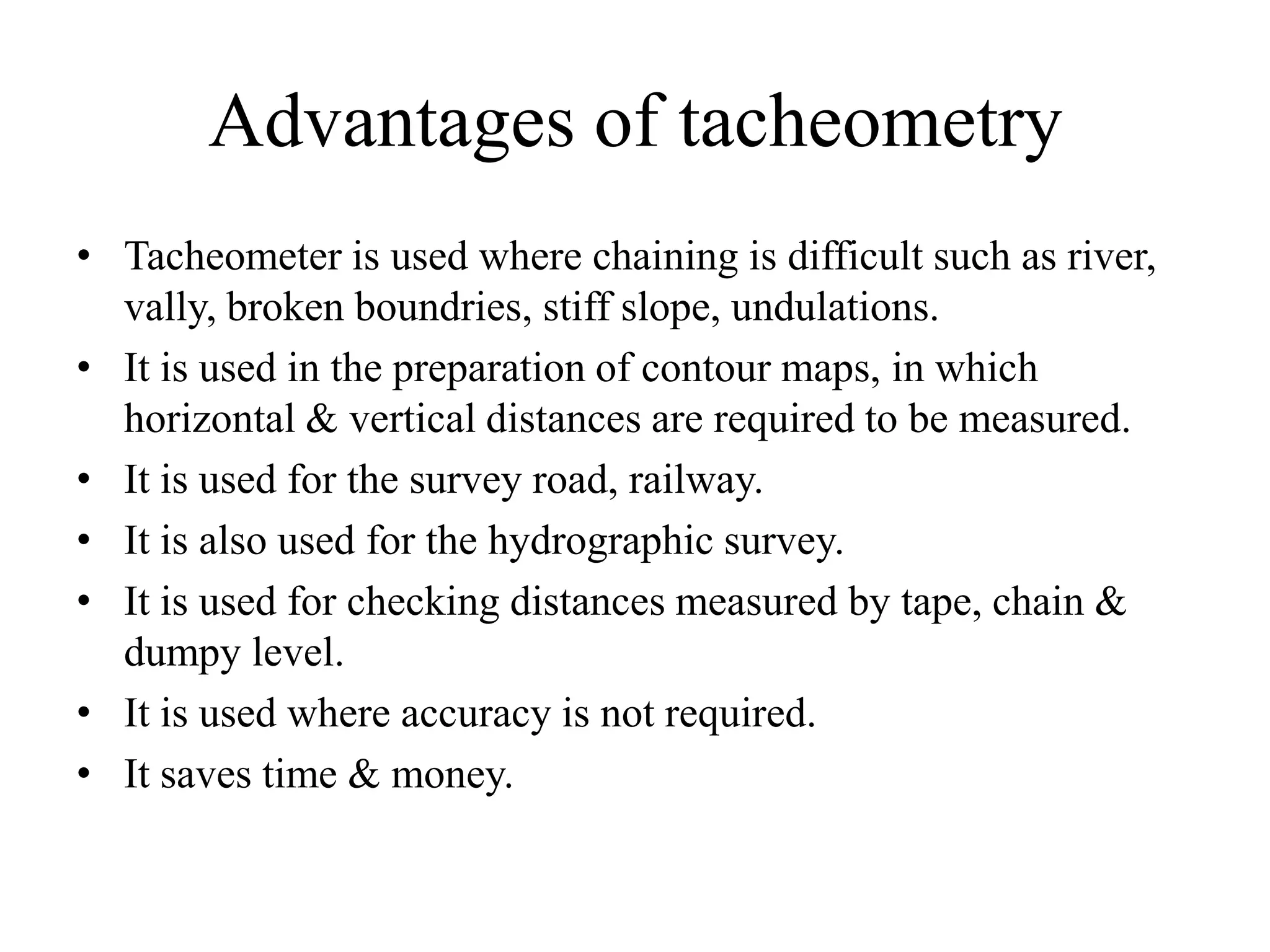 Advantages of tacheometry
• Tacheometer is used where chaining is difficult such as river,
  vally, broken boundries, stiff slope, undulations.
• It is used in the preparation of contour maps, in which
  horizontal & vertical distances are required to be measured.
• It is used for the survey road, railway.
• It is also used for the hydrographic survey.
• It is used for checking distances measured by tape, chain &
  dumpy level.
• It is used where accuracy is not required.
• It saves time & money.
 