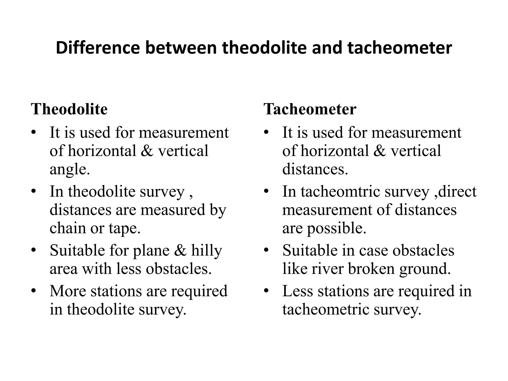 Difference between theodolite and tacheometer


Theodolite                     Tacheometer
• It is used for measurement   • It is used for measurement
  of horizontal & vertical       of horizontal & vertical
  angle.                         distances.
• In theodolite survey ,       • In tacheomtric survey ,direct
  distances are measured by      measurement of distances
  chain or tape.                 are possible.
• Suitable for plane & hilly   • Suitable in case obstacles
  area with less obstacles.      like river broken ground.
• More stations are required   • Less stations are required in
  in theodolite survey.          tacheometric survey.
 