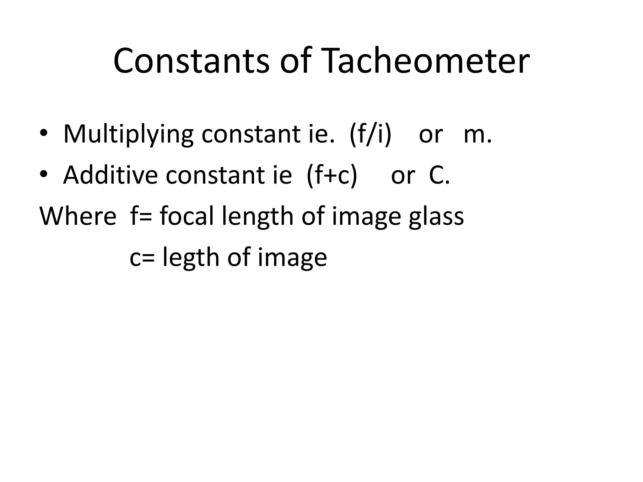 Constants of Tacheometer
• Multiplying constant ie. (f/i) or m.
• Additive constant ie (f+c) or C.
Where f= focal length of image glass
        c= legth of image
 