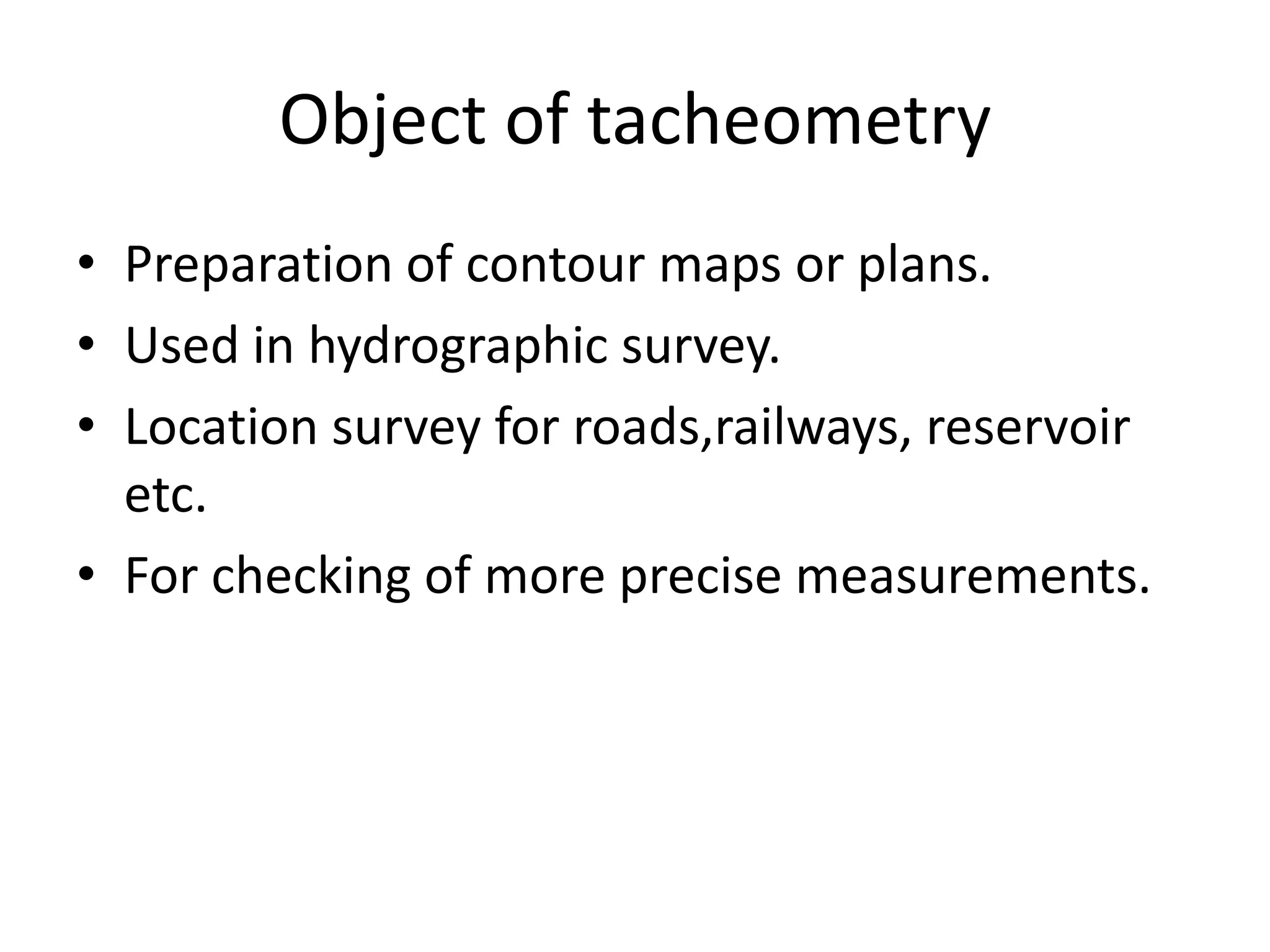 Object of tacheometry
• Preparation of contour maps or plans.
• Used in hydrographic survey.
• Location survey for roads,railways, reservoir
  etc.
• For checking of more precise measurements.
 