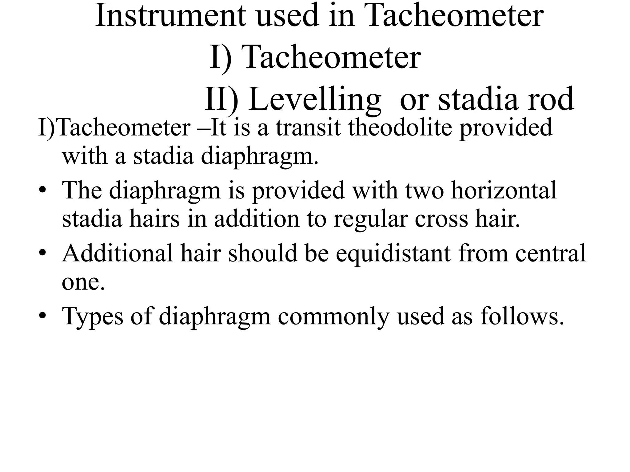 Instrument used in Tacheometer
            I) Tacheometer
            II) Levelling or stadia rod
I)Tacheometer –It is a transit theodolite provided
  with a stadia diaphragm.
• The diaphragm is provided with two horizontal
  stadia hairs in addition to regular cross hair.
• Additional hair should be equidistant from central
  one.
• Types of diaphragm commonly used as follows.
 