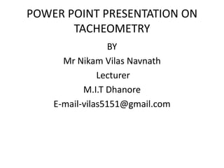 POWER POINT PRESENTATION ON
       TACHEOMETRY
                 BY
      Mr Nikam Vilas Navnath
               Lecturer
           M.I.T Dhanore
    E-mail-vilas5151@gmail.com
 